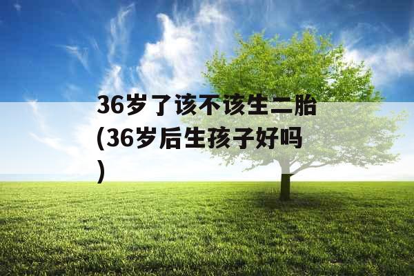 36岁了该不该生二胎(36岁后生孩子好吗)