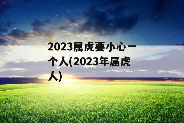 2023属虎要小心一个人(2023年属虎人)
