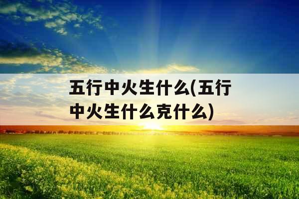五行中火生什么(五行中火生什么克什么)