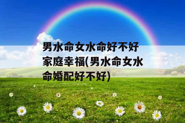 男水命女水命好不好 家庭幸福(男水命女水命婚配好不好)