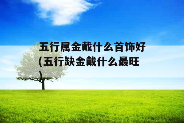 五行属金戴什么首饰好(五行缺金戴什么最旺)