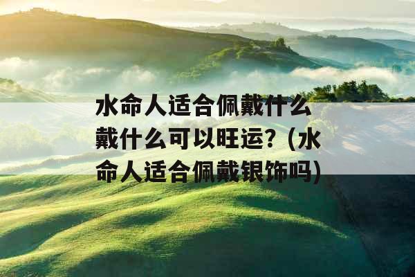 水命人适合佩戴什么 戴什么可以旺运？(水命人适合佩戴银饰吗)