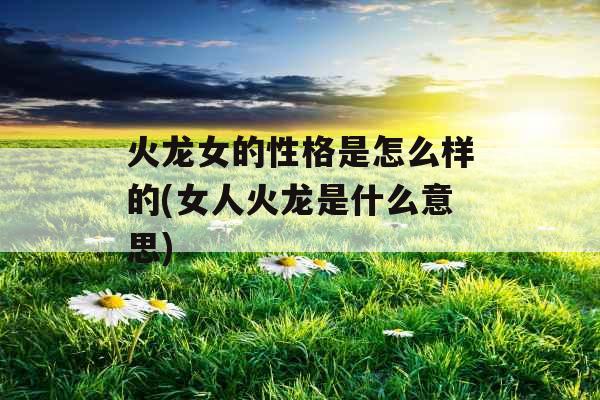 火龙女的性格是怎么样的(女人火龙是什么意思)