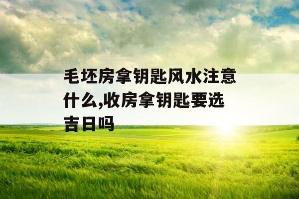 毛坯房拿钥匙风水注意什么,收房拿钥匙要选吉日吗 毛坯房拿钥匙风水注意什么,收房拿钥匙要选吉日吗