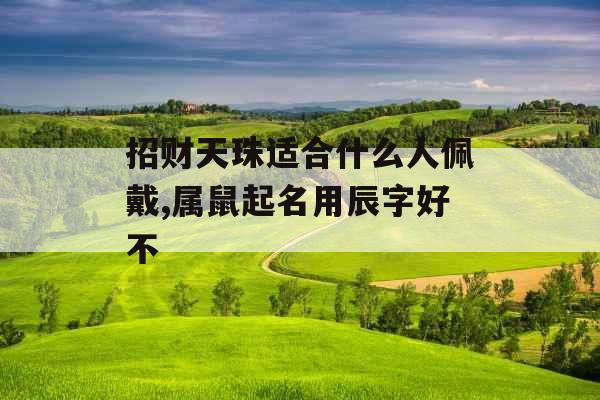 招财天珠适合什么人佩戴,属鼠起名用辰字好不