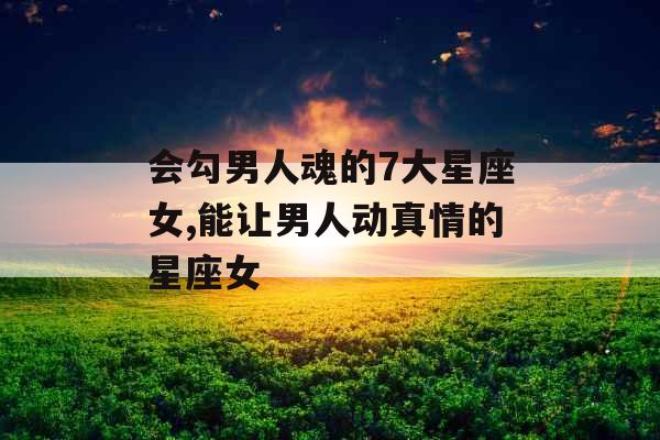 会勾男人魂的7大星座女,能让男人动真情的星座女