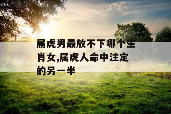 属虎男最放不下哪个生肖女,属虎人命中注定的另一半