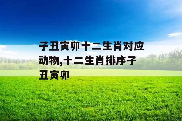 子丑寅卯十二生肖对应动物,十二生肖排序子丑寅卯