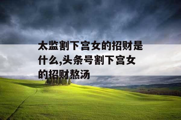 太监割下宫女的招财是什么,头条号割下宫女的招财熬汤