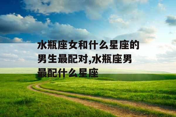 水瓶座女和什么星座的男生最配对,水瓶座男最配什么星座