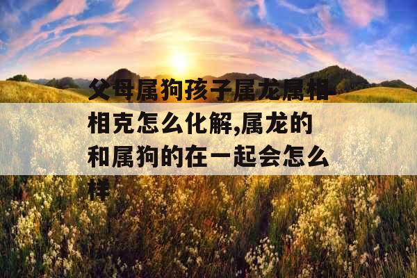父母属狗孩子属龙属相相克怎么化解,属龙的和属狗的在一起会怎么样 父母属狗孩子属龙属相相克怎么化解,属龙的和属狗的在一起会怎么样