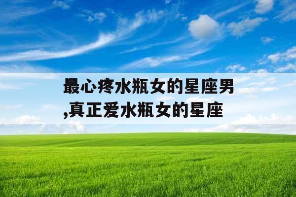 最心疼水瓶女的星座男,真正爱水瓶女的星座