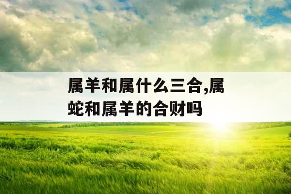 属羊和属什么三合,属蛇和属羊的合财吗 属羊和属什么三合,属蛇和属羊的合财吗