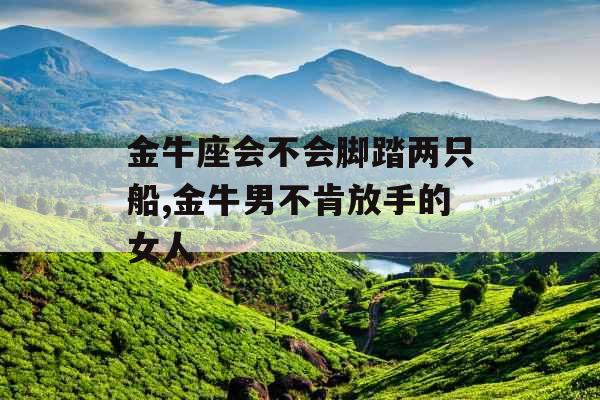 金牛座会不会脚踏两只船,金牛男不肯放手的女人 金牛座会不会脚踏两只船,金牛男不肯放手的女人