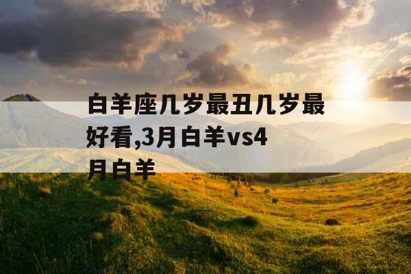 白羊座几岁最丑几岁最好看,3月白羊vs4月白羊 白羊座几岁最丑几岁最好看,3月白羊vs4月白羊
