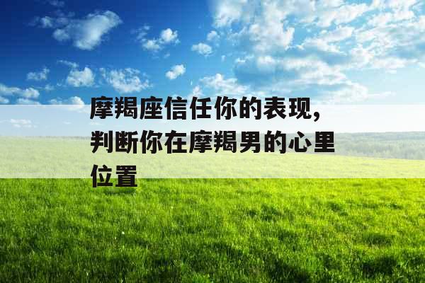 摩羯座信任你的表现,判断你在摩羯男的心里位置 摩羯座信任你的表现,判断你在摩羯男的心里位置