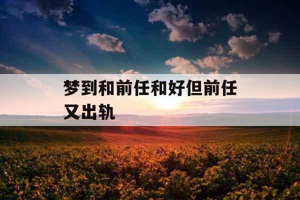 梦到和前任和好但前任又出轨 梦到和前任和好但前任又出轨