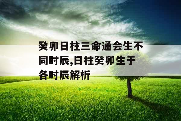 癸卯日柱三命通会生不同时辰,日柱癸卯生于各时辰解析