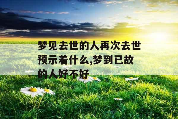 梦见去世的人再次去世预示着什么,梦到已故的人好不好