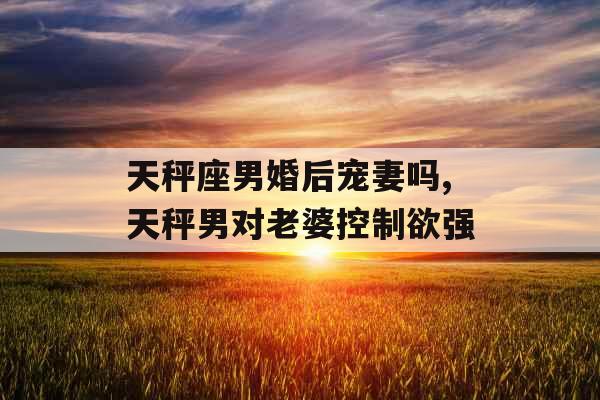 天秤座男婚后宠妻吗,天秤男对老婆控制欲强