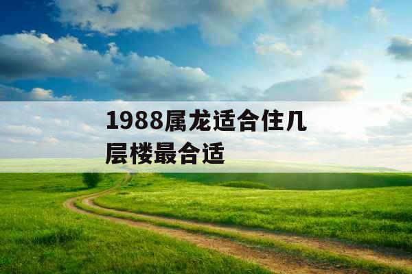 1988属龙适合住几层楼最合适 1988属龙适合住几层楼最合适