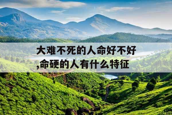 大难不死的人命好不好,命硬的人有什么特征 大难不死的人命好不好,命硬的人有什么特征
