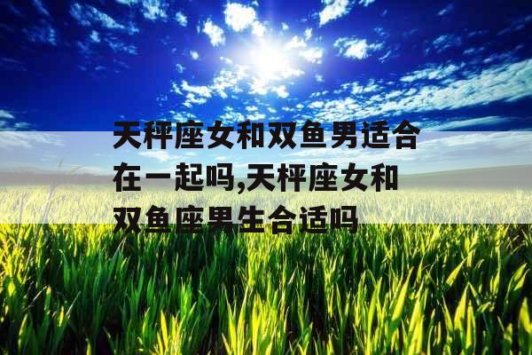 天秤座女和双鱼男适合在一起吗,天枰座女和双鱼座男生合适吗