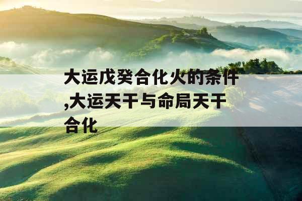 大运戊癸合化火的条件,大运天干与命局天干合化