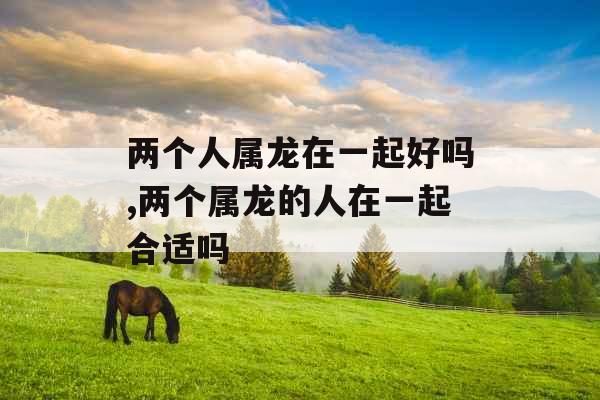 两个人属龙在一起好吗,两个属龙的人在一起合适吗 两个人属龙在一起好吗,两个属龙的人在一起合适吗