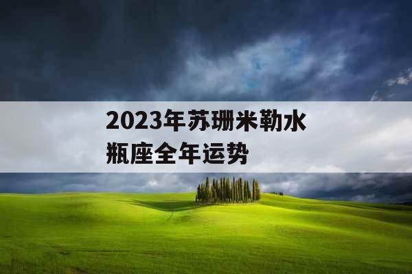 2023年苏珊米勒水瓶座全年运势 2023年苏珊米勒水瓶座全年运势
