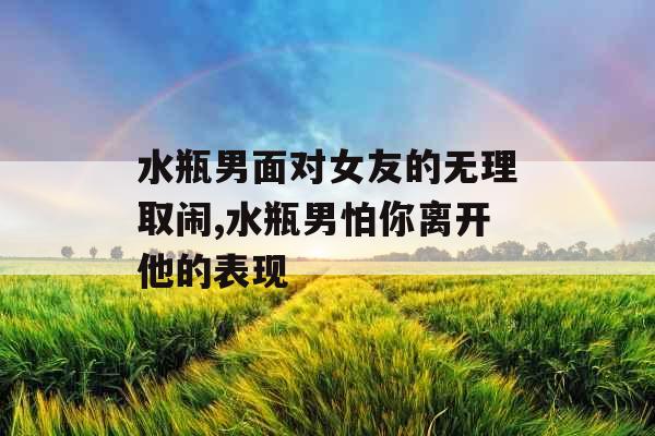 水瓶男面对女友的无理取闹,水瓶男怕你离开他的表现