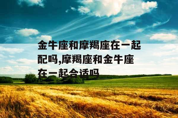 金牛座和摩羯座在一起配吗,摩羯座和金牛座在一起合适吗