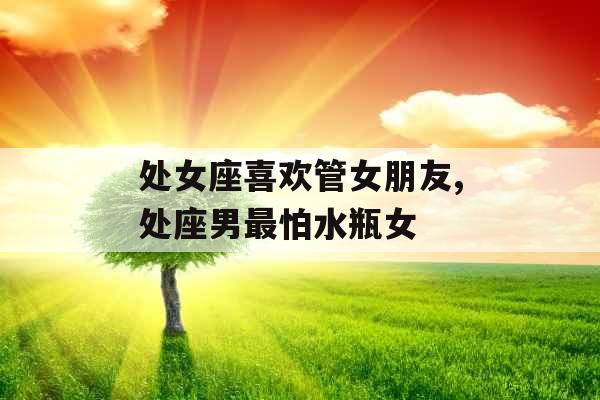 处女座喜欢管女朋友,处座男最怕水瓶女