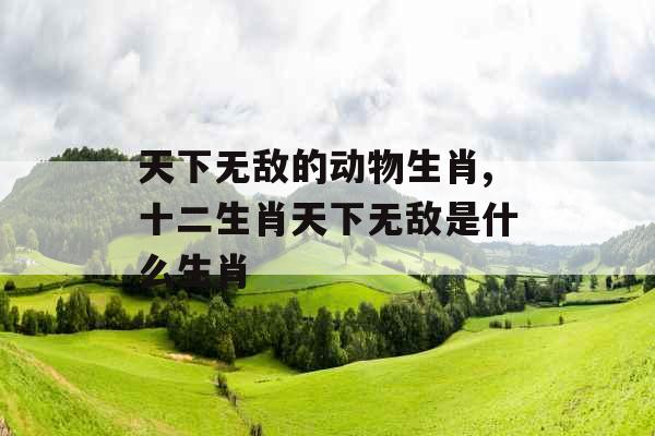 天下无敌的动物生肖,十二生肖天下无敌是什么生肖