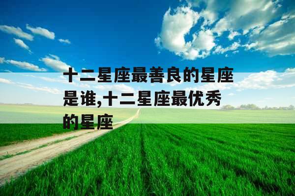 十二星座最善良的星座是谁,十二星座最优秀的星座 十二星座最善良的星座是谁,十二星座最优秀的星座
