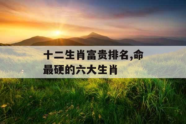 十二生肖富贵排名,命最硬的六大生肖 十二生肖富贵排名,命最硬的六大生肖