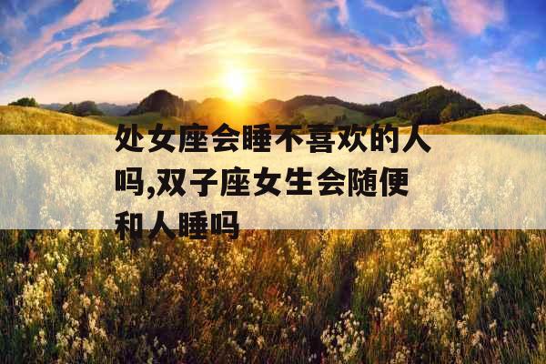 处女座会睡不喜欢的人吗,双子座女生会随便和人睡吗
