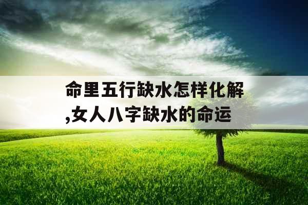 命里五行缺水怎样化解,女人八字缺水的命运 命里五行缺水怎样化解,女人八字缺水的命运