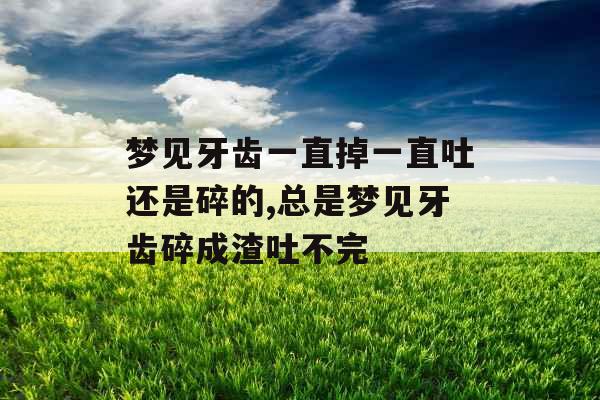 梦见牙齿一直掉一直吐还是碎的,总是梦见牙齿碎成渣吐不完