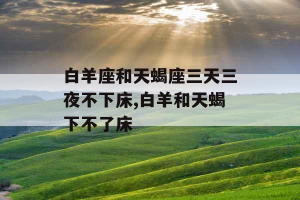 白羊座和天蝎座三天三夜不下床,白羊和天蝎下不了床