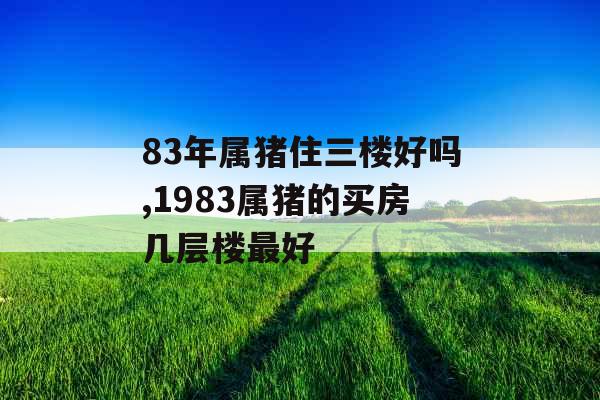 83年属猪住三楼好吗,1983属猪的买房几层楼最好 83年属猪住三楼好吗,1983属猪的买房几层楼最好