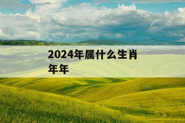 2024年属什么生肖年年 2024年属什么生肖年年