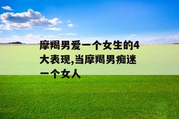 摩羯男爱一个女生的4大表现,当摩羯男痴迷一个女人