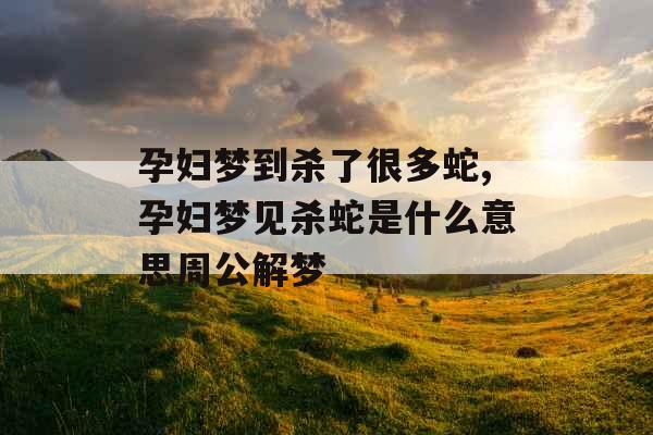 孕妇梦到杀了很多蛇,孕妇梦见杀蛇是什么意思周公解梦