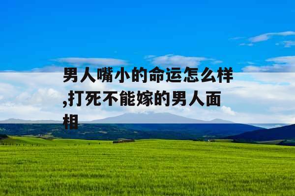 男人嘴小的命运怎么样,打死不能嫁的男人面相 男人嘴小的命运怎么样,打死不能嫁的男人面相