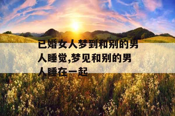 已婚女人梦到和别的男人睡觉,梦见和别的男人睡在一起