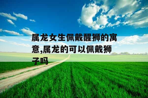 属龙女生佩戴醒狮的寓意,属龙的可以佩戴狮子吗