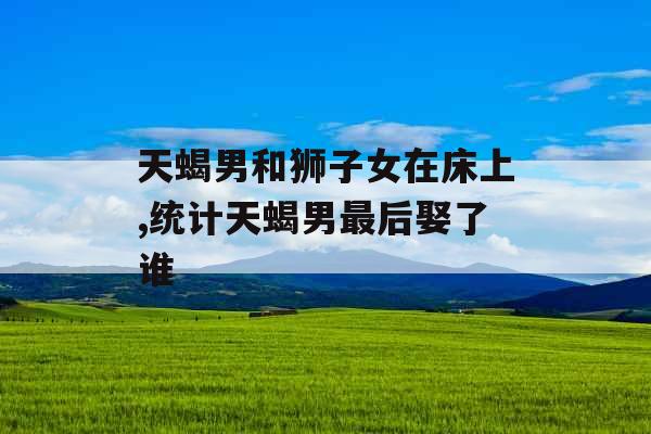 天蝎男和狮子女在床上,统计天蝎男最后娶了谁