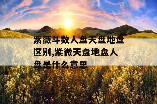 紫薇斗数人盘天盘地盘区别,紫微天盘地盘人盘是什么意思