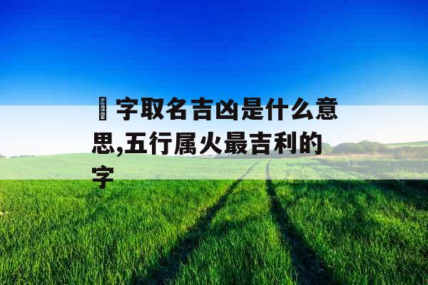燚字取名吉凶是什么意思,五行属火最吉利的字 燚字取名吉凶是什么意思,五行属火最吉利的字